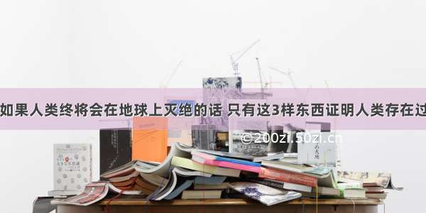 如果人类终将会在地球上灭绝的话 只有这3样东西证明人类存在过