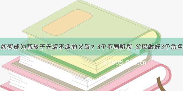 如何成为和孩子无话不谈的父母？3个不同阶段 父母做好3个角色