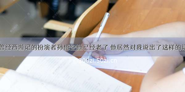 曾经西游记的扮演者孙悟空他已经老了 他居然对我说出了这样的话