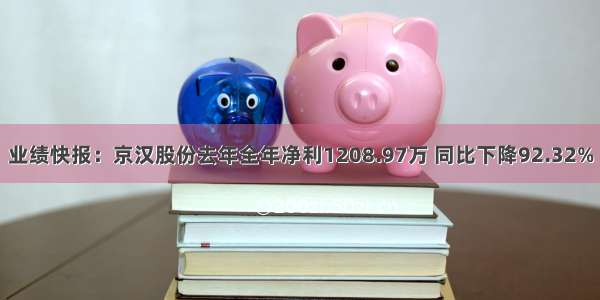 业绩快报：京汉股份去年全年净利1208.97万 同比下降92.32%