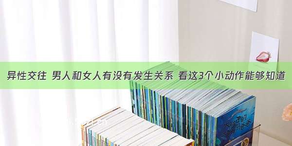 异性交往 男人和女人有没有发生关系 看这3个小动作能够知道