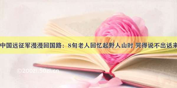 中国远征军漫漫回国路：8旬老人回忆起野人山时 哭得说不出话来