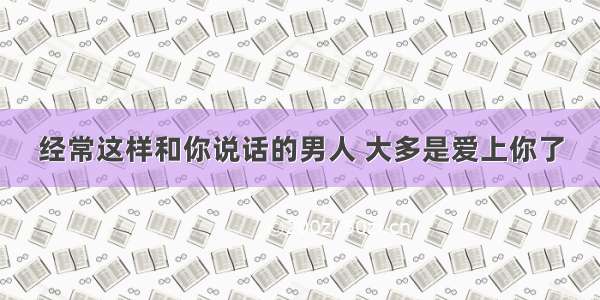 经常这样和你说话的男人 大多是爱上你了