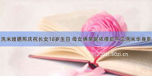 洗米嫂晒照庆祝长女18岁生日 母女俩亲昵依偎却不见洗米华身影