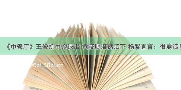 《中餐厅》王俊凯中途退出 黄晓明潸然泪下 杨紫直言：很崩溃！