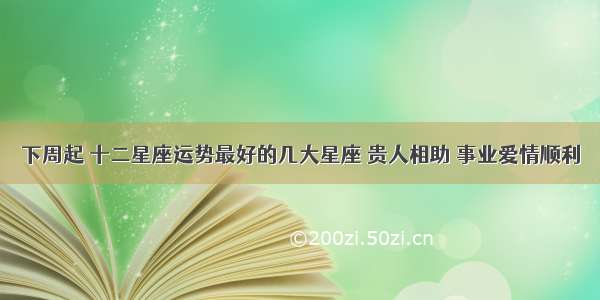 下周起 十二星座运势最好的几大星座 贵人相助 事业爱情顺利