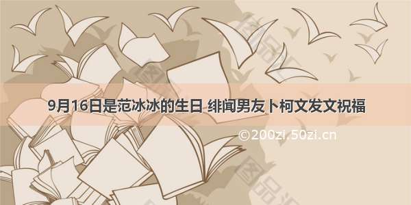 9月16日是范冰冰的生日 绯闻男友卜柯文发文祝福