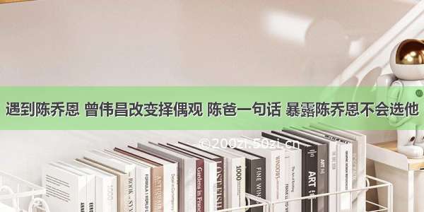 遇到陈乔恩 曾伟昌改变择偶观 陈爸一句话 暴露陈乔恩不会选他