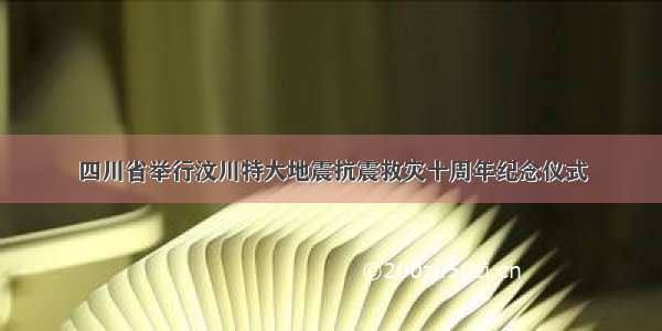四川省举行汶川特大地震抗震救灾十周年纪念仪式