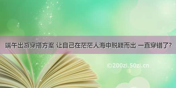 端午出游穿搭方案 让自己在茫茫人海中脱颖而出 一直穿错了？