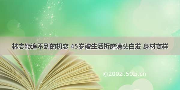 林志颖追不到的初恋 45岁被生活折磨满头白发 身材变样