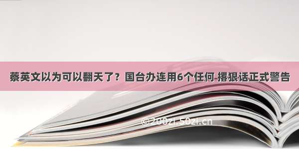 蔡英文以为可以翻天了？国台办连用6个任何 撂狠话正式警告