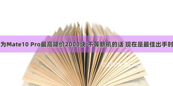 华为Mate10 Pro最高降价2000块 不等新机的话 现在是最佳出手时机