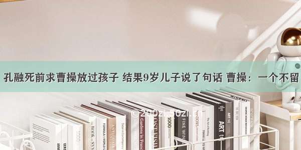 孔融死前求曹操放过孩子 结果9岁儿子说了句话 曹操：一个不留