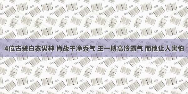 4位古装白衣男神 肖战干净秀气 王一博高冷霸气 而他让人害怕