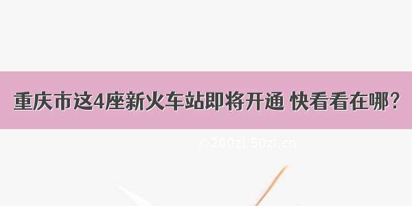 重庆市这4座新火车站即将开通 快看看在哪？