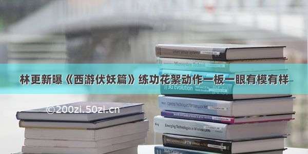 林更新曝《西游伏妖篇》练功花絮动作一板一眼有模有样