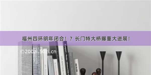 福州四环明年闭合！？长门特大桥曝重大进展！