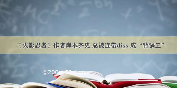 《火影忍者》作者岸本齐史 总被连带diss 成“背锅王”