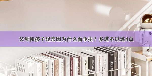 父母和孩子经常因为什么而争执？多逃不过这4点