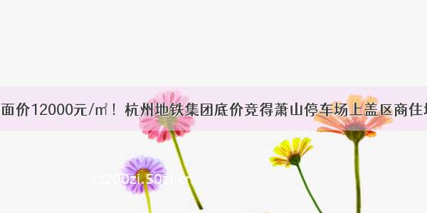 楼面价12000元/㎡！杭州地铁集团底价竞得萧山停车场上盖区商住地