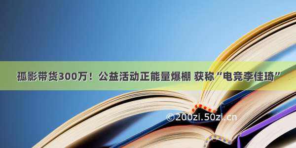 孤影带货300万！公益活动正能量爆棚 获称“电竞李佳琦”