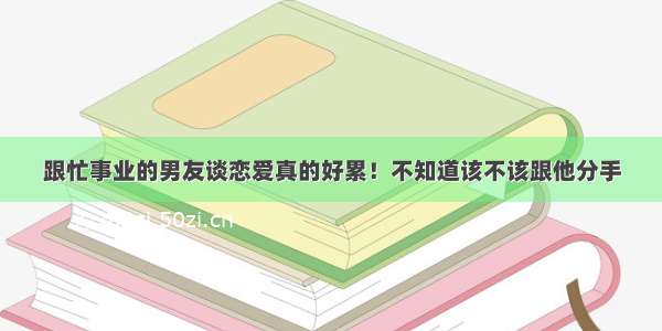 跟忙事业的男友谈恋爱真的好累！不知道该不该跟他分手