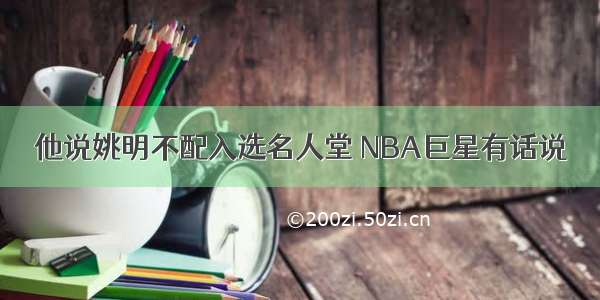 他说姚明不配入选名人堂 NBA巨星有话说