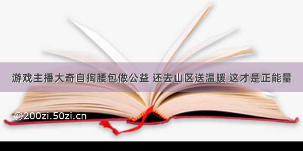 游戏主播大奇自掏腰包做公益 还去山区送温暖 这才是正能量