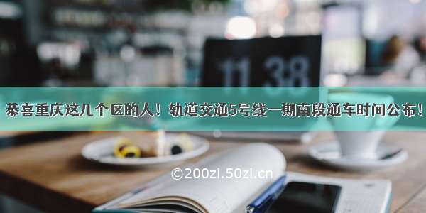 恭喜重庆这几个区的人！轨道交通5号线一期南段通车时间公布！