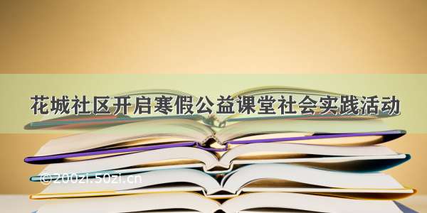 花城社区开启寒假公益课堂社会实践活动