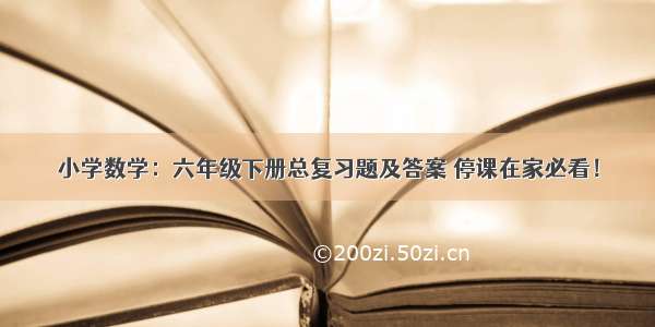 小学数学：六年级下册总复习题及答案 停课在家必看！