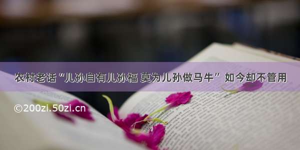 农村老话“儿孙自有儿孙福 莫为儿孙做马牛” 如今却不管用