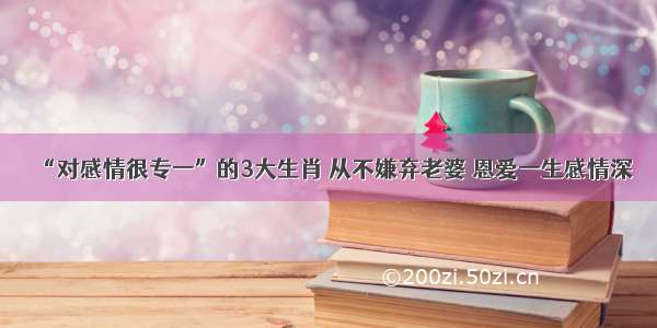 “对感情很专一”的3大生肖 从不嫌弃老婆 恩爱一生感情深