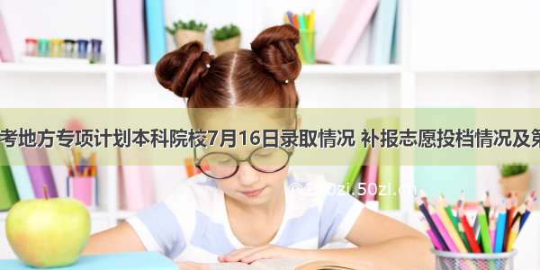 贵州省高考地方专项计划本科院校7月16日录取情况 补报志愿投档情况及第2次网上