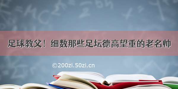 足球教父！细数那些足坛德高望重的老名帅