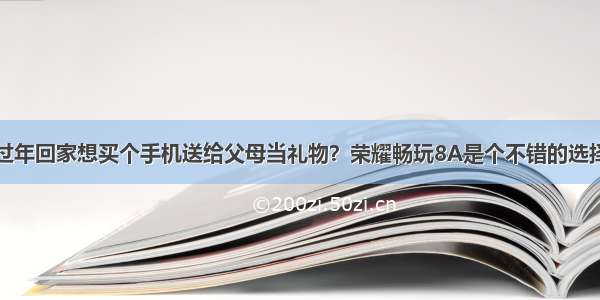 过年回家想买个手机送给父母当礼物？荣耀畅玩8A是个不错的选择