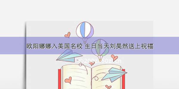 欧阳娜娜入美国名校 生日当天刘昊然送上祝福