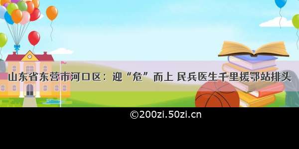 山东省东营市河口区：迎“危”而上 民兵医生千里援鄂站排头