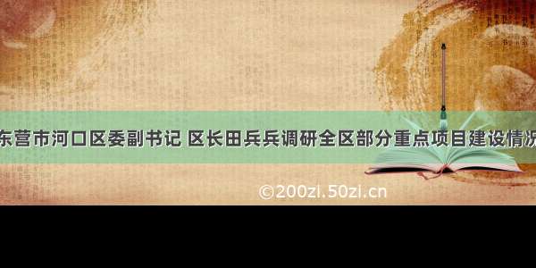 东营市河口区委副书记 区长田兵兵调研全区部分重点项目建设情况