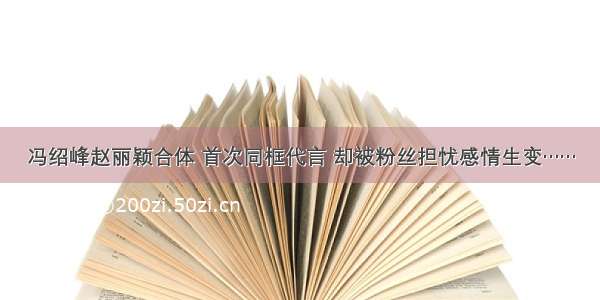 冯绍峰赵丽颖合体 首次同框代言 却被粉丝担忧感情生变……