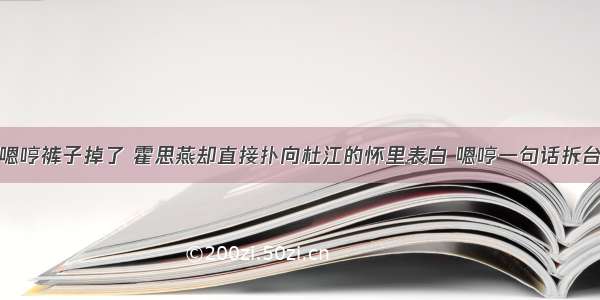 嗯哼裤子掉了 霍思燕却直接扑向杜江的怀里表白 嗯哼一句话拆台