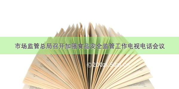 市场监管总局召开加强食品安全监管工作电视电话会议