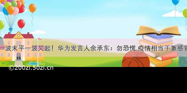 一波未平一波又起！华为发言人余承东：勿恐慌 疫情相当于重感冒