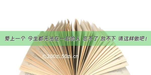 爱上一个 今生都无法在一起的人 忘不了 放不下 请这样做吧！