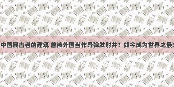 中国最古老的建筑 曾被外国当作导弹发射井？如今成为世界之最！