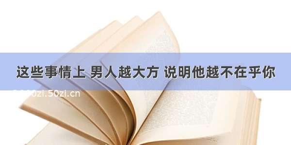 这些事情上 男人越大方 说明他越不在乎你