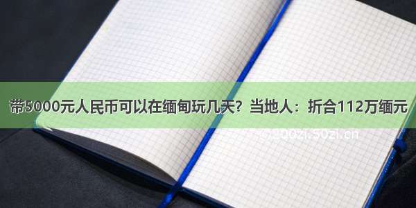 带5000元人民币可以在缅甸玩几天？当地人：折合112万缅元