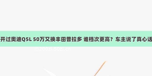 开过奥迪Q5L 50万又换丰田普拉多 谁档次更高？车主说了真心话