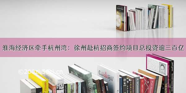 淮海经济区牵手杭州湾：徐州赴杭招商签约项目总投资逾三百亿